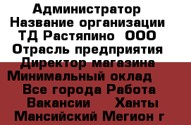 Администратор › Название организации ­ ТД Растяпино, ООО › Отрасль предприятия ­ Директор магазина › Минимальный оклад ­ 1 - Все города Работа » Вакансии   . Ханты-Мансийский,Мегион г.